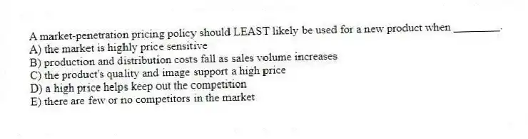 A market-penetration pricing policy should LEAST likely be used for a new product when ________.
A) the market is highly price sensitive
B) production and distribution costs fall as sales volume increases
C) the product's quality and image support a high price
D) a high price helps keep out the competition
E) there are few or no competitors in the market