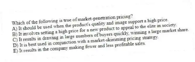 Which of the following is true of market-penetration pricing?
A) It should be used when the product's quality and image support a high price.
B) It involves setting a high price for a new product to appeal to the elite in society.
C) It results in drawing in large numbers of buyers quickly, winning a large market share.
D) It is best used in conjunction with a market-skimming pricing strategy.
E) It results in the company making fewer and less profitable sales.