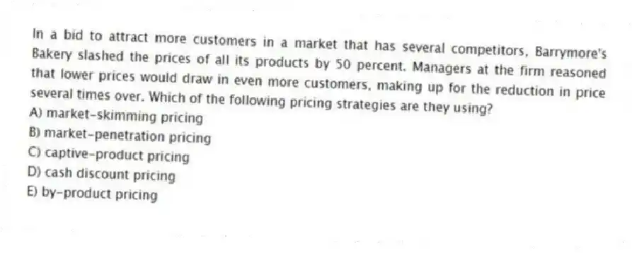 In a bid to attract more customers in a market that has several competitors, Barrymore's Bakery slashed the prices of all its products by 50 percent. Managers at the firm reasoned that lower prices would draw in even more customers, making up for the reduction in price several times over. Which of the following pricing strategies are they using?
A) market-skimming pricing
B) market-penetration pricing
C) captive-product pricing
D) cash discount pricing
E) by-product pricing