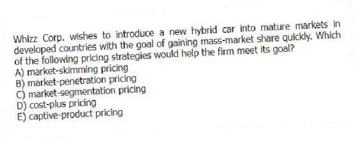 Whizz Corp. wishes to introduce a new hybrid car into mature markets in developed countries with the goal of gaining mass-market share quickly. Which of the following pricing strategies would help the firm meet its goal?
A) market-skimming pricing
B) market-penetration pricing
C) market-segmentation pricing
D) cost-plus pricing
E) captive-product pricing
