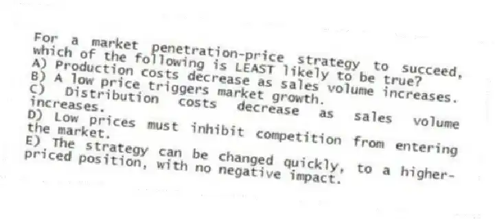 For a market penetration-price strategy to succeed, which of the following is LEAST likely to be true?
A) Production costs decrease as sales volume increases.
B) A low price triggers market growth.
C) Distribution costs decrease as sales volume increases.
D) Low prices must inhibit competition from entering the market.
E) The strategy can be changed quickly, to a higher-priced position, with no negative impact.