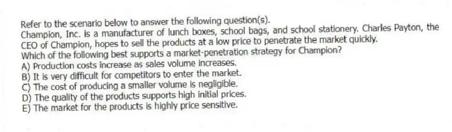 Refer to the scenario below to answer the following question(s).
Champion, Inc. is a manufacturer of lunch boxes, school bags, and school stationery. Charles Payton, the CEO of Champion, hopes to sell the products at a low price to penetrate the market quickly.
-Which of the following best supports a market-penetration strategy for Champion?
A) Production costs increase as sales volume increases.
B) It is very difficult for competitors to enter the market.
C) The cost of producing a smaller volume is negligible.
D) The quality of the products supports high initial prices.
E) The market for the products is highly price sensitive.