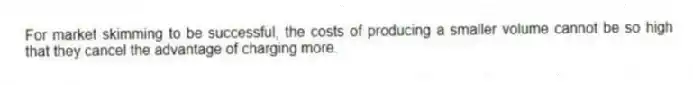 For market skimming to be successful, the costs of producing a smaller volume cannot be so high that they cancel the advantage of charging more.