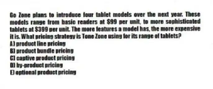 Go Zone plans to introduce four tablet models over the next year. These models range from basic readers at $99 per unit, to more sophisticated tablets at $399 per unit. The more features a model has, the more expensive it is. What pricing strategy is Tone Zone using for its range of tablets?
A) product line pricing
B) product bundle pricing
C) captive product pricing
D) by-product pricing
E) optional product pricing