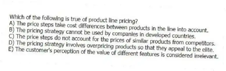 Which of the following is true of product line pricing?
A) The price steps take cost differences between products in the line into account.
B) The pricing strategy cannot be used by companies in developed countries.
C) The price steps do not account for the prices of similar products from competitors.
D) The pricing strategy involves overpricing products so that they appeal to the elite.
E) The customer's perception of the value of different features is considered irrelevant.