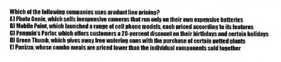 Which of the following companies uses product line pricing?
A) Photo Genie, which sells inexpensive cameras that run only on their own expensive batteries
B) Mobile Point, which launched a range of cell phone models, each priced according to its features
C) Penguin's Parlor, which offers customers a 20-percent discount on their birthdays and certain holidays
D) Green Thumb, which gives away free watering cans with the purchase of certain potted plants
E) Panizza, whose combo meals are priced lower than the individual components sold together