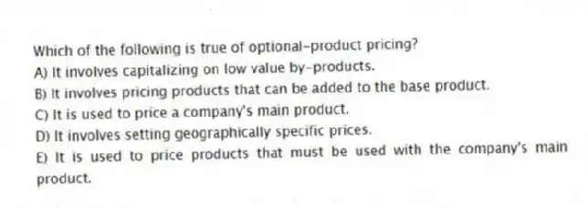 Which of the following is true of optional-product pricing?
A) It involves capitalizing on low value by-products.
B) It involves pricing products that can be added to the base product.
C) It is used to price a company's main product.
D) It involves setting geographically specific prices.
E) It is used to price products that must be used with the company's main product.