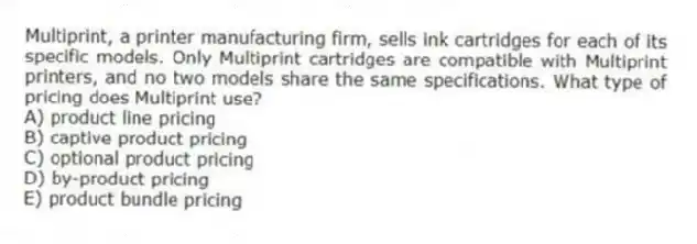 Multiprint, a printer manufacturing firm, sells ink cartridges for each of its specific models. Only Multiprint cartridges are compatible with Multiprint printers, and no two models share the same specifications. What type of pricing does Multiprint use?
A) product line pricing
B) captive product pricing
C) optional product pricing
D) by-product pricing
E) product bundle pricing