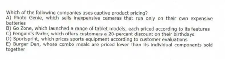 Which of the following companies uses captive product pricing?
A) Photo Genie, which sells inexpensive cameras that run only on their own expensive batteries
B) Go Zone, which launched a range of tablet models, each priced according to its features
C) Penguin's Parlor, which offers customers a 20-percent discount on their birthdays
D) Sportsprint, which prices sports equipment according to customer evaluations
E) Burger Den, whose combo meals are priced lower than its individual components sold together