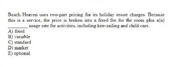 Beach Heaven uses two-part pricing for its holiday resort charges. Because this is a service, the price is broken into a fixed fee for the room plus a(n) ________ usage rate for activities, including kite-sailing and child care.
A) fixed
B) variable
C) standard
D) market
E) optional
