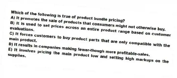 Which of the following is true of product bundle pricing?
A) It promotes the sale of products that consumers might not otherwise buy.
B) It is used to set prices across an entire product range based on customer evaluations.
C) It forces customers to buy product parts that are only compatible with the main product.
D) It results in companies making fewer-though more profitable-sales.
E) It involves pricing the main product low and setting high markups on the supplies.