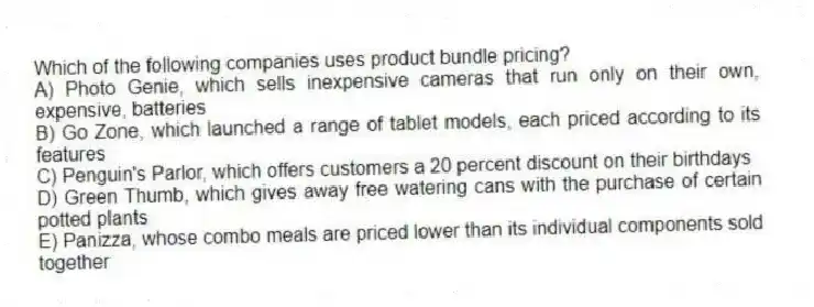 Which of the following companies uses product bundle pricing?
A) Photo Genie, which sells inexpensive cameras that run only on their own, expensive, batteries
B) Go Zone, which launched a range of tablet models, each priced according to its features
C) Penguin's Parlor, which offers customers a 20 percent discount on their birthdays
D) Green Thumb, which gives away free watering cans with the purchase of certain potted plants
E) Panizza, whose combo meals are priced lower than its individual components sold together