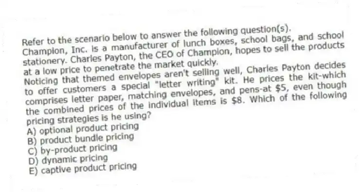 Refer to the scenario below to answer the following question(s).
Champion, Inc. is a manufacturer of lunch boxes, school bags, and school stationery. Charles Payton, the CEO of Champion, hopes to sell the products at a low price to penetrate the market quickly.
-Noticing that themed envelopes aren't selling well, Charles Payton decides to offer customers a special "letter writing" kit. He prices the kit-which comprises letter paper, matching envelopes, and pens-at $5, even though the combined prices of the individual items is $8. Which of the following pricing strategies is he using?
A) optional product pricing
B) product bundle pricing
C) by-product pricing
D) dynamic pricing
E) captive product pricing