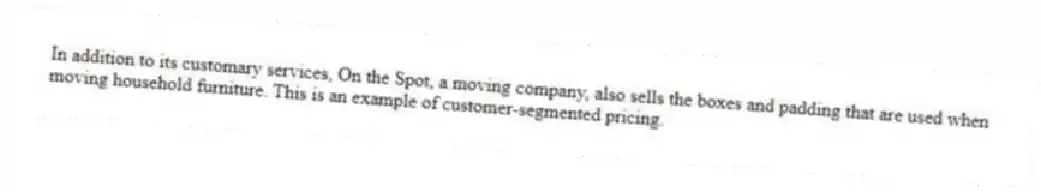 In addition to its customary services, On the Spot, a moving company, also sells the boxes and padding that are used when moving household furniture. This is an example of customer-segmented pricing.