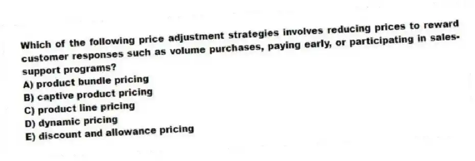 Which of the following price adjustment strategies involves reducing prices to reward customer responses such as volume purchases, paying early, or participating in sales-support programs?
A) product bundle pricing
B) captive product pricing
C) product line pricing
D) dynamic pricing
E) discount and allowance pricing
