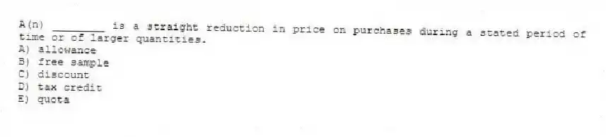 A(n) ________ is a straight reduction in price on purchases during a stated period of time or of larger quantities.
A) allowance
B) free sample
C) discount
D) tax credit
E) quota