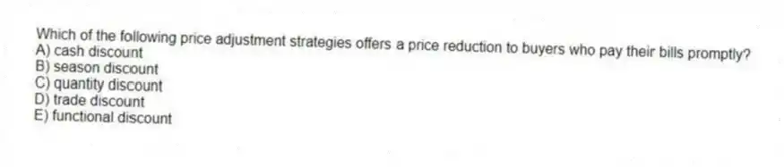 Which of the following price adjustment strategies offers a price reduction to buyers who pay their bills promptly?
A) cash discount
B) season discount
C) quantity discount
D) trade discount
E) functional discount