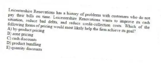 Leicestershire Renovations has a history of problems with customers who do not pay their bills on time. Leicestershire Renovations wants to improve its cash situation, reduce bad debts, and reduce credit-collection costs. Which of the following forms of pricing would most likely help the firm achieve its goal?
A) by-product pricing
B) zone pricing
C) cash discounts
D) product bundling
E) quantity discounts