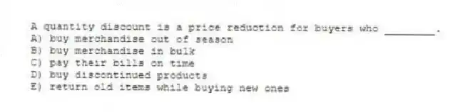 A quantity discount is a price reduction for buyers who ________.
A) buy merchandise out of season
B) buy merchandise in bulk
C) pay their bills on time
D) buy discontinued products
E) return old items while buying new ones