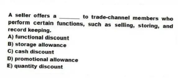 A seller offers a ________ to trade-channel members who perform certain functions, such as selling, storing, and record keeping.
A) functional discount
B) storage allowance
C) cash discount
D) promotional allowance
E) quantity discount