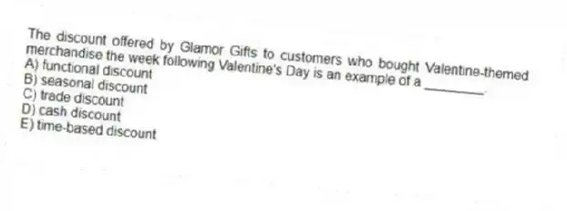 The discount offered by Glamor Gifts to customers who bought Valentine-themed merchandise the week following Valentine's Day is an example of a ________.
A) functional discount
B) seasonal discount
C) trade discount
D) cash discount
E) time-based discount