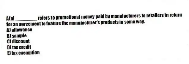 A(n) ________ refers to promotional money paid by manufacturers to retailers in return for an agreement to feature the manufacturer's products in some way.
A) allowance
B) sample
C) discount
D) tax credit
E) tax exemption