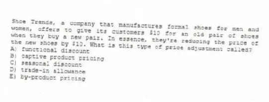 Shoe Trends, a company that manufactures formal shoes for men and women, offers to give its customers $10 for an old pair of shoes when they buy a new pair. In essence, they're reducing the price of the new shoes by $10. What is this type of price adjustment called?
A) functional discount
B) captive product pricing
C) seasonal discount
D) trade-in allowance
E) by-product pricing