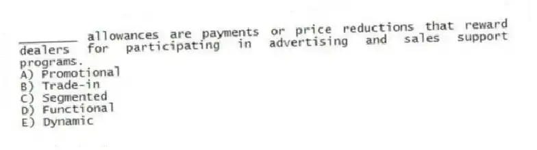 ________ allowances are payments or price reductions that reward dealers for participating in advertising and sales support programs.
A) Promotional
B) Trade-in
C) Segmented
D) Functional
E) Dynamic