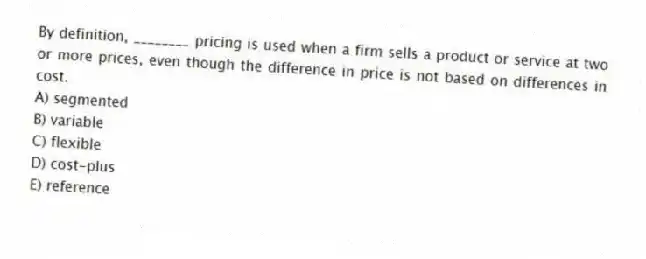 By definition, ________ pricing is used when a firm sells a product or service at two or more prices, even though the difference in price is not based on differences in cost.
A) segmented
B) variable
C) flexible
D) cost-plus
E) reference