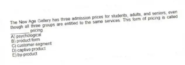 The New Age Gallery has three admission prices for students, adults, and seniors, even though all three groups are entitled to the same services. This form of pricing is called ________ pricing.
A) psychological
B) product form
C) customer-segment
D) captive product
E) by-product