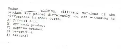 Under ________ pricing, different versions of the product are priced differently but not according to differences in their costs.
A) product form
B) optional product
C) captive product
D) by-product
E) seasonal