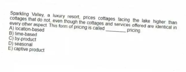Sparkling Valley, a luxury resort, prices cottages facing the lake higher than cottages that do not, even though the cottages and services offered are identical in every other aspect. This form of pricing is called ________ pricing.
A) location-based
B) time-based
C) by-product
D) seasonal
E) captive product