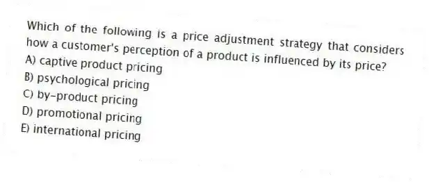 Which of the following is a price adjustment strategy that considers how a customer's perception of a product is influenced by its price?
A) captive product pricing
B) psychological pricing
C) by-product pricing
D) promotional pricing
E) international pricing
