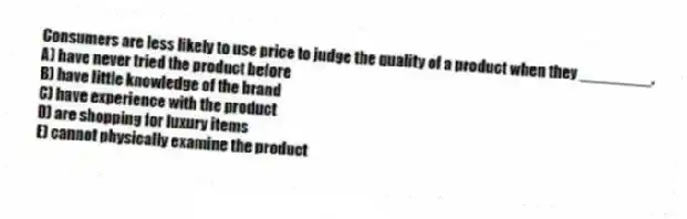 Consumers are less likely to use price to judge the quality of a product when they ________.
A) have never tried the product before
B) have little knowledge of the brand
C) have experience with the product
D) are shopping for luxury items
E) cannot physically examine the product