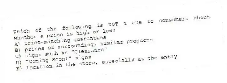 Which of the following is NOT a cue to consumers about whether a price is high or low?
A) price-matching guarantees
B) prices of surrounding, similar products
C) signs such as "Clearance"
D) "Coming Soon!" signs
E) location in the store, especially at the entry