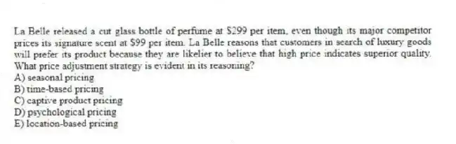 La Belle released a cut glass bottle of perfume at $299 per item, even though its major competitor prices its signature scent at $99 per item. La Belle reasons that customers in search of luxury goods will prefer its product because they are likelier to believe that high price indicates superior quality. What price adjustment strategy is evident in its reasoning?
A) seasonal pricing
B) time-based pricing
C) captive product pricing
D) psychological pricing
E) location-based pricing