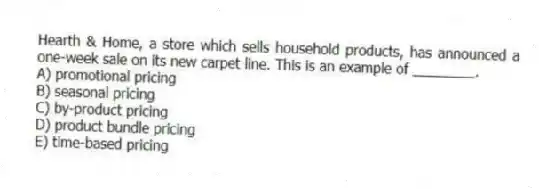 Hearth & Home, a store which sells household products, has announced a one-week sale on its new carpet line. This is an example of ________.
A) promotional pricing
B) seasonal pricing
C) by-product pricing
D) product bundle pricing
E) time-based pricing