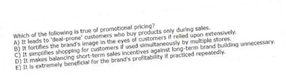 Which of the following is true of promotional pricing?
A) It leads to 'deal-prone' customers who buy products only during sales.
B) It fortifies the brand's image in the eyes of customers if relied upon extensively.
C) It simplifies shopping for customers if used simultaneously by multiple stores.
D) It makes balancing short-term sales incentives against long-term brand building unnecessary.
E) It is extremely beneficial for the brand's profitability if practiced repeatedly.