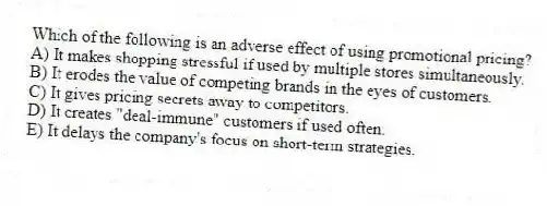 Which of the following is an adverse effect of using promotional pricing?
A) It makes shopping stressful if used by multiple stores simultaneously.
B) It erodes the value of competing brands in the eyes of customers.
C) It gives pricing secrets away to competitors.
D) It creates "deal-immune" customers if used often.
E) It delays the company's focus on short-term strategies.