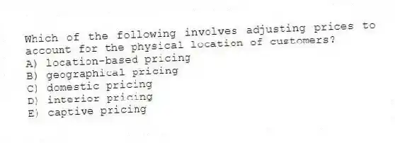 Which of the following involves adjusting prices to account for the physical location of customers?
A) location-based pricing
B) geographical pricing
C) domestic pricing
D) interior pricing
E) captive pricing