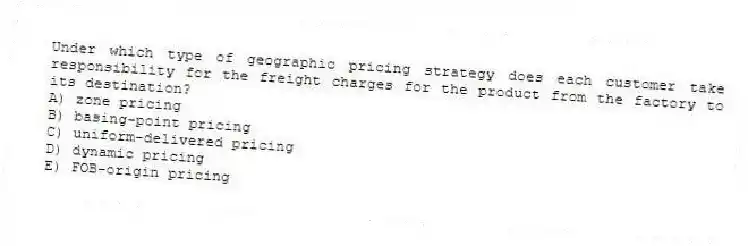 Under which type of geographic pricing strategy does each customer take responsibility for the freight charges for the product from the factory to its destination?
A) zone pricing
B) basing-point pricing
C) uniform-delivered pricing
D) dynamic pricing
E) FOB-origin pricing