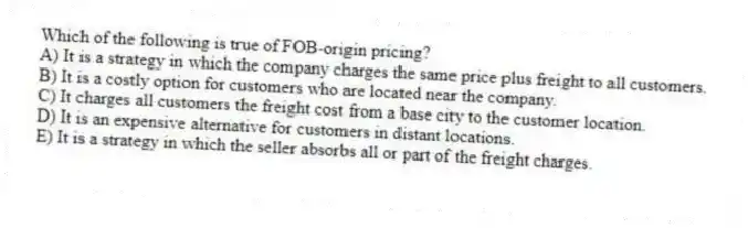 Which of the following is true of FOB-origin pricing?
A) It is a strategy in which the company charges the same price plus freight to all customers.
B) It is a costly option for customers who are located near the company.
C) It charges all customers the freight cost from a base city to the customer location.
D) It is an expensive alternative for customers in distant locations.
E) It is a strategy in which the seller absorbs all or part of the freight charges.