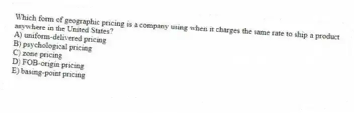 Which form of geographic pricing is a company using when it charges the same rate to ship a product anywhere in the United States?
A) uniform-delivered pricing
B) psychological pricing
C) zone pricing
D) FOB-origin pricing
E) basing-point pricing
