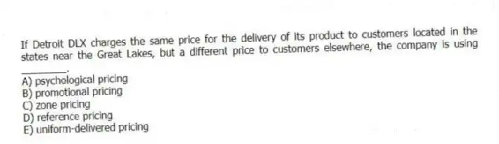 If Detroit DLX charges the same price for the delivery of its product to customers located in the states near the Great Lakes, but a different price to customers elsewhere, the company is using ________.
A) psychological pricing
B) promotional pricing
C) zone pricing
D) reference pricing
E) uniform-delivered pricing