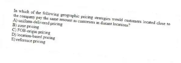 In which of the following geographic pricing strategies would customers located close to the company pay the same amount as customers in distant locations?
A) uniform-delivered pricing
B) zone pricing
C) FOB-origin pricing
D) location-based pricing
E) reference pricing