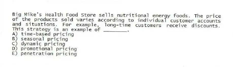 Big Mike's Health Food Store sells nutritional energy foods. The price of the products sold varies according to individual customer accounts and situations. For example, long-time customers receive discounts. This strategy is an example of ________.
A) time-based pricing
B) seasonal pricing
C) dynamic pricing
D) promotional pricing
E) penetration pricing