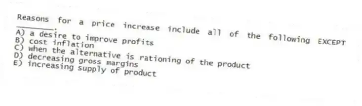 Reasons for a price increase include all of the following EXCEPT ________.
A) a desire to improve profits
B) cost inflation
C) when the alternative is rationing of the product
D) decreasing gross margins
E) increasing supply of product