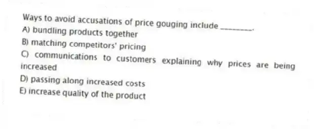 Ways to avoid accusations of price gouging include ________.
A) bundling products together
B) matching competitors' pricing
C) communications to customers explaining why prices are being increased
D) passing along increased costs
E) increase quality of the product