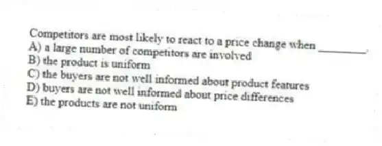 Competitors are most likely to react to a price change when ________.
A) a large number of competitors are involved
B) the product is uniform
C) the buyers are not well informed about product features
D) buyers are not well informed about price differences
E) the products are not uniform