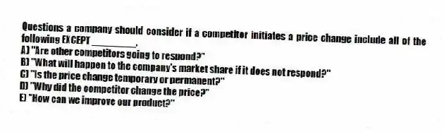 Questions a company should consider if a competitor initiates a price change include all of the following EXCEPT ________.
A) "Are other competitors going to respond?"
B) "What will happen to the company's market share if it does not respond?"
C) "Is the price change temporary or permanent?"
D) "Why did the competitor change the price?"
E) "How can we improve our product?"